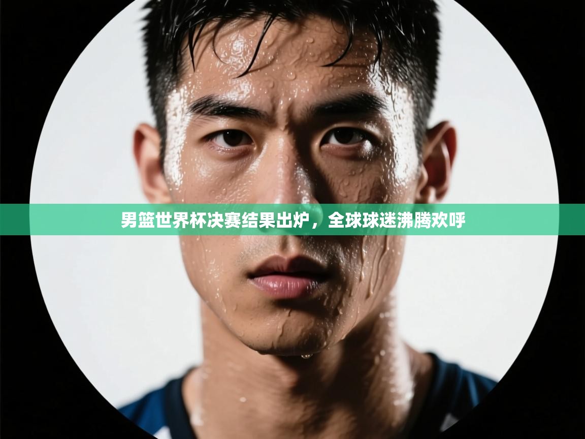 男篮世界杯决赛结果出炉，全球球迷沸腾欢呼