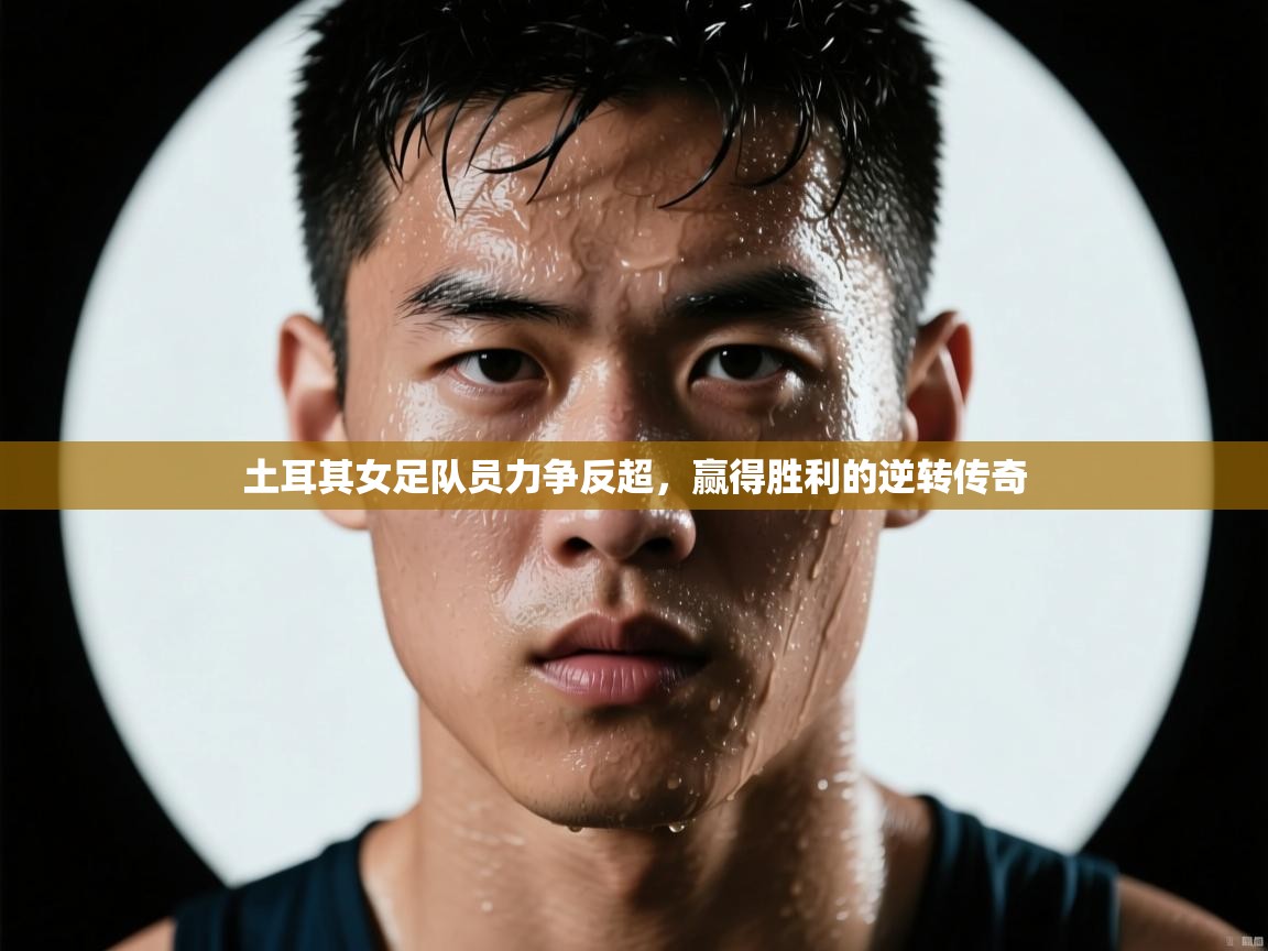 土耳其女足队员力争反超,赢得胜利的逆转传奇