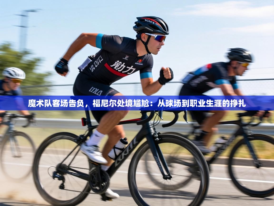 魔术队客场告负,福尼尔处境尴尬:从球场到职业生涯的挣扎 第2张